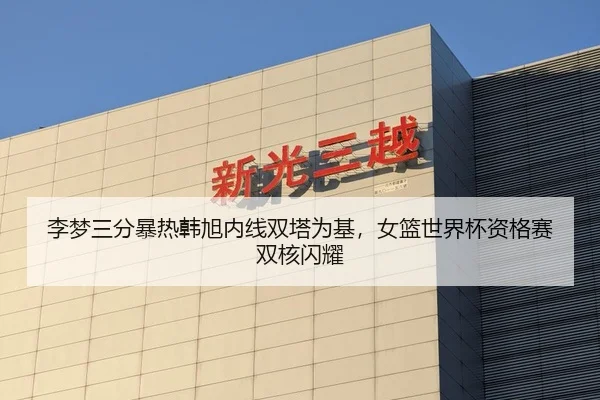 李梦三分暴热韩旭内线双塔为基，女篮世界杯资格赛双核闪耀