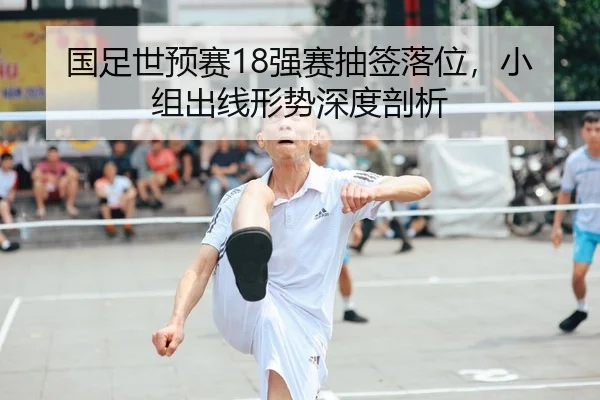 国足世预赛18强赛抽签落位，小组出线形势深度剖析