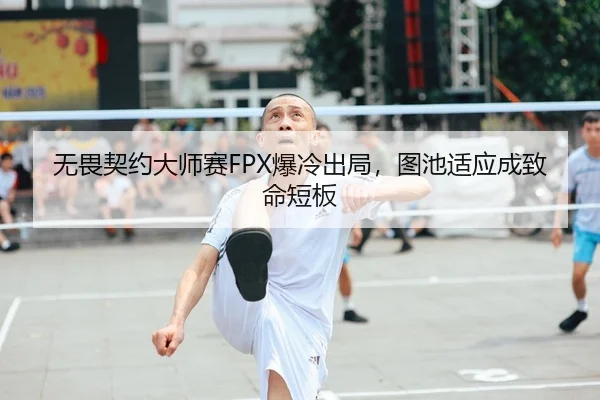 无畏契约大师赛FPX爆冷出局，图池适应成致命短板