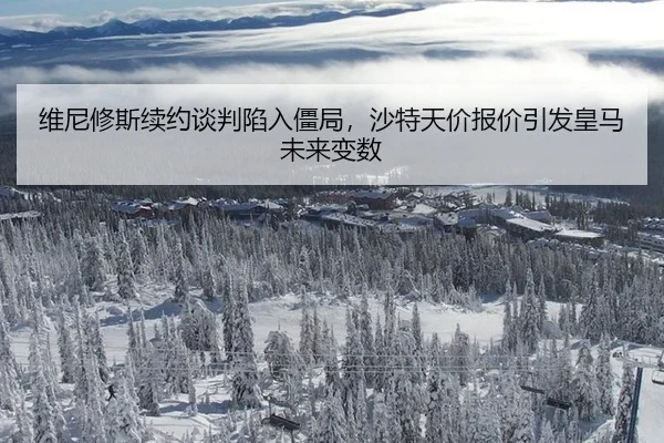 维尼修斯续约谈判陷入僵局，沙特天价报价引发皇马未来变数