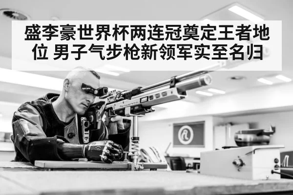 盛李豪世界杯两连冠奠定王者地位 男子气步枪新领军实至名归